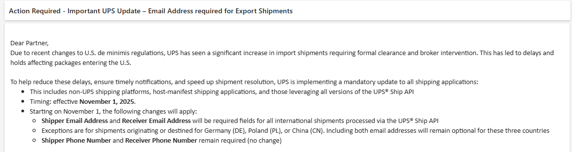 UPS_Requirement_Announcement Screenshot of a notification from UPS regarding the new shipping requirements in 2025. It reads, “Dear Partner, due to recent changes to U.S. de minimis regulations, UPS has seen a significant increase in import shipments requiring formal clearance and broker intervention. This has led to delays and holds affecting packages entering the U.S. To help reduce these delays, ensure timely notifications, and speed up shipment resolution, UPS is implementing a mandatory update to all shipping applications. This includes non-UPS shipping platforms, host-manifest shipping applications, and those leveraging all versions of the UPS Ship API. Timing: Effective November 1, 2025. Starting on November 1, the following changes will apply. Shipper Email Address and Receiver Email Address will be required fields for all international shipments processed via the UPS Ship API. Exceptions are for shipments oricinating or destined for Germany (DE), Poland (PL), or China (CN). Including both email addresses will remain optional for these three countries. Shipper Phone Number and Receiver Phone Number remain required (no change).
